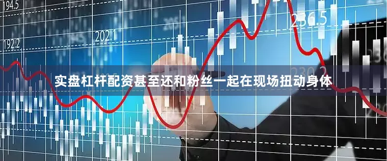 实盘杠杆配资甚至还和粉丝一起在现场扭动身体