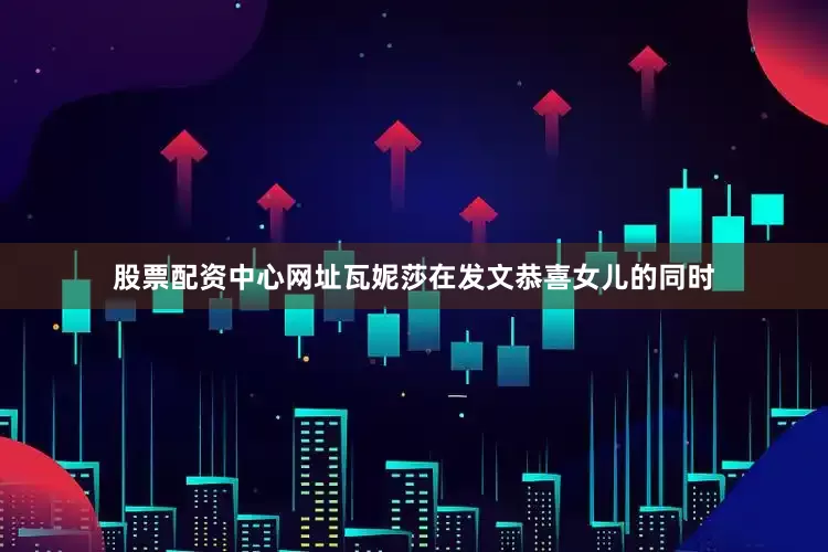 股票配资中心网址瓦妮莎在发文恭喜女儿的同时