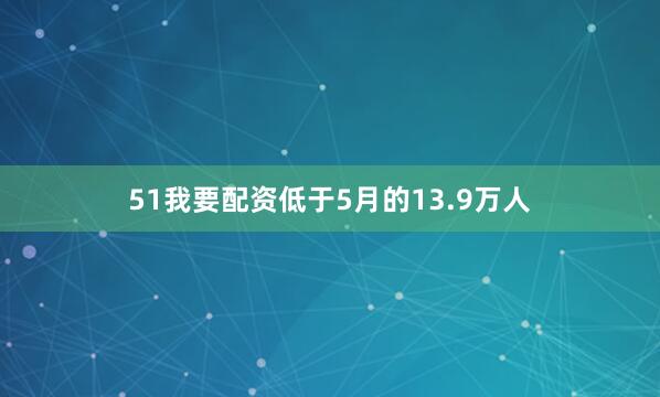 51我要配资低于5月的13.9万人