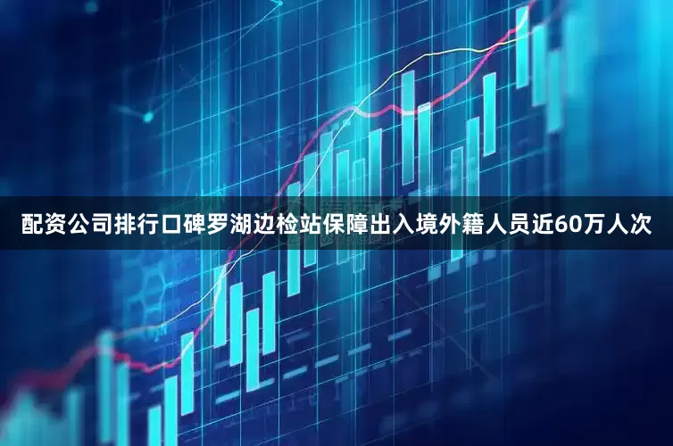 配资公司排行口碑罗湖边检站保障出入境外籍人员近60万人次