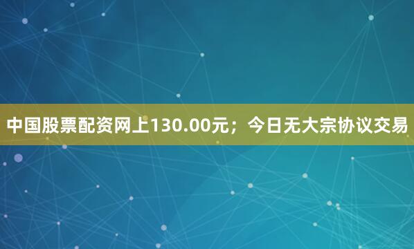 中国股票配资网上130.00元；今日无大宗协议交易