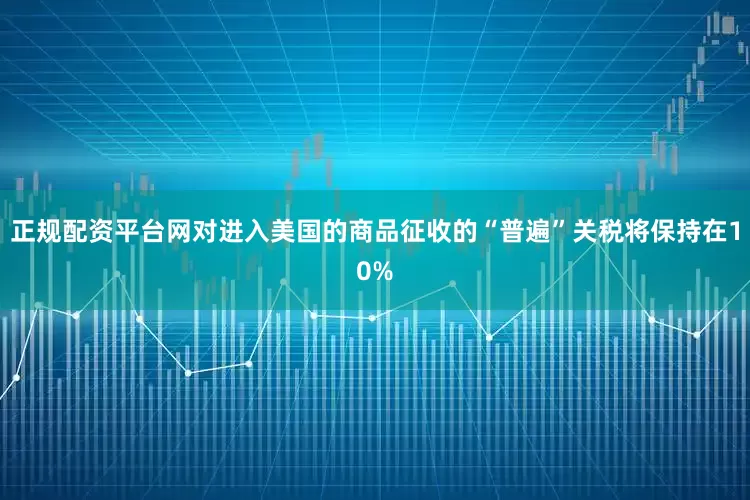 正规配资平台网对进入美国的商品征收的“普遍”关税将保持在10%