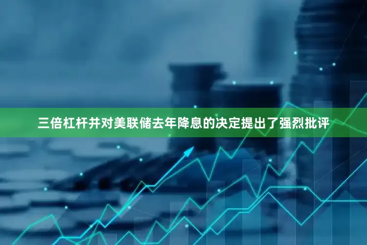 三倍杠杆并对美联储去年降息的决定提出了强烈批评