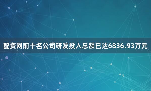 配资网前十名公司研发投入总额已达6836.93万元