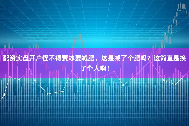 配资实盘开户怪不得贾冰要减肥，这是减了个肥吗？这简直是换了个人啊！