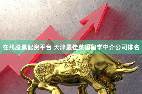 在线股票配资平台 天津最佳英国留学中介公司排名