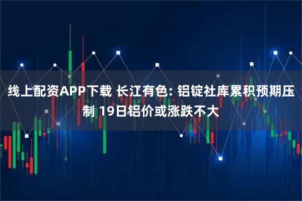 线上配资APP下载 长江有色: 铝锭社库累积预期压制 19日铝价或涨跌不大