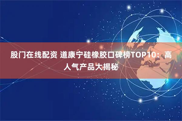 股门在线配资 道康宁硅橡胶口碑榜TOP10：高人气产品大揭秘