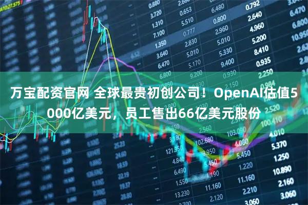 万宝配资官网 全球最贵初创公司！OpenAI估值5000亿美元，员工售出66亿美元股份