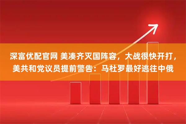 深富优配官网 美凑齐灭国阵容,大战很快开打,美共和党议员提前警告:马杜罗最好逃往中俄