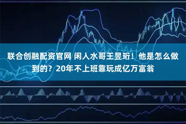 联合创融配资官网 闲人水哥王昱珩！他是怎么做到的？20年不上班靠玩成亿万富翁
