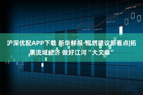 沪深优配APP下载 新华鲜报·规划建议新看点|拓展流域经济 做好江河“大文章”
