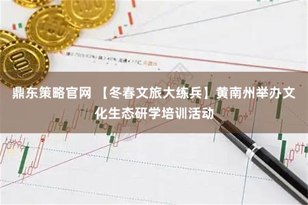 鼎东策略官网 【冬春文旅大练兵】黄南州举办文化生态研学培训活动