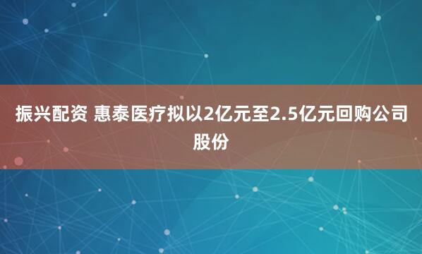 振兴配资 惠泰医疗拟以2亿元至2.5亿元回购公司股份