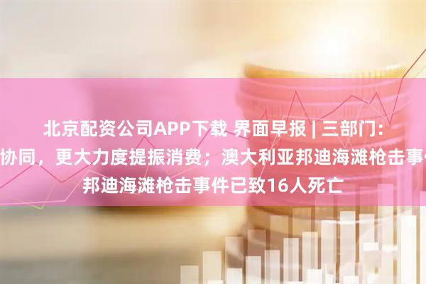 北京配资公司APP下载 界面早报 | 三部门：加强商务和金融协同，更大力度提振消费；澳大利亚邦迪海滩枪击事件已致16人死亡