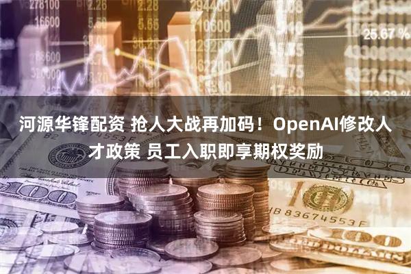 河源华锋配资 抢人大战再加码！OpenAI修改人才政策 员工入职即享期权奖励