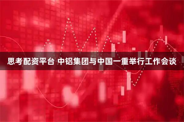 思考配资平台 中铝集团与中国一重举行工作会谈