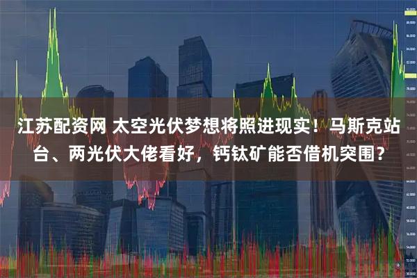 江苏配资网 太空光伏梦想将照进现实！马斯克站台、两光伏大佬看好，钙钛矿能否借机突围？