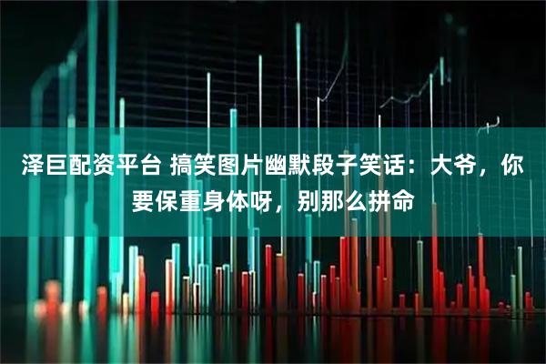 泽巨配资平台 搞笑图片幽默段子笑话：大爷，你要保重身体呀，别那么拼命