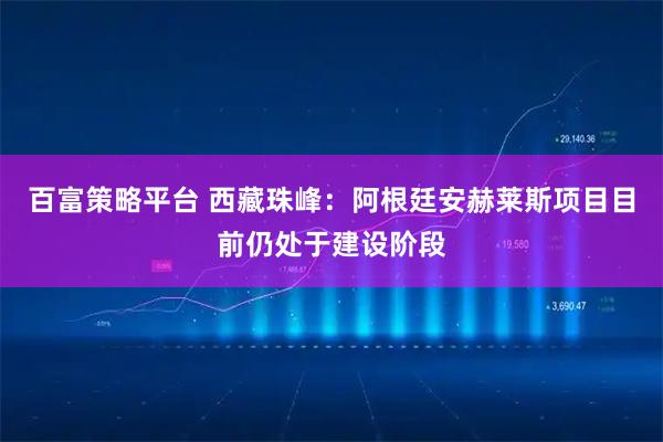 百富策略平台 西藏珠峰：阿根廷安赫莱斯项目目前仍处于建设阶段