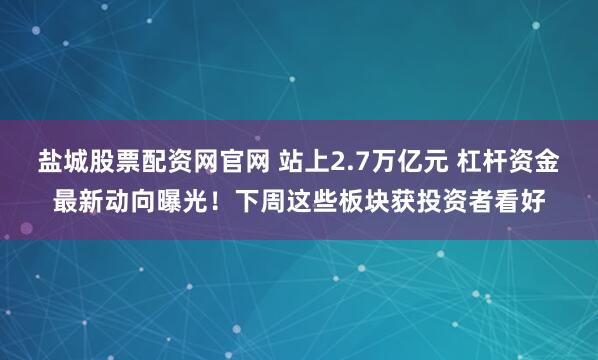 盐城股票配资网官网 站上2.7万亿元 杠杆资金最新动向曝光！下周这些板块获投资者看好