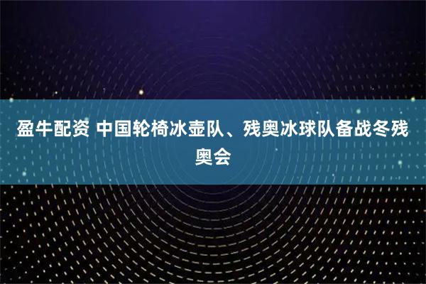 盈牛配资 中国轮椅冰壶队、残奥冰球队备战冬残奥会