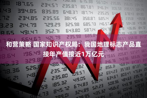 和营策略 国家知识产权局：我国地理标志产品直接年产值接近1万亿元
