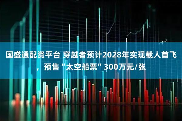 国盛通配资平台 穿越者预计2028年实现载人首飞，预售“太空船票”300万元/张