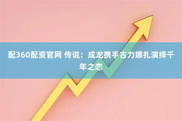 配360配资官网 传说：成龙携手古力娜扎演绎千年之恋