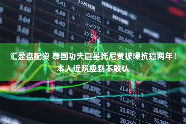 汇盈盘配资 泰国功夫巨星托尼贾被曝抗癌两年！本人近照瘦到不敢认