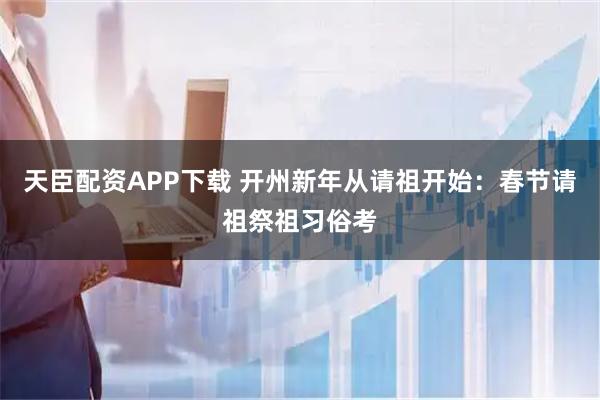 天臣配资APP下载 开州新年从请祖开始：春节请祖祭祖习俗考