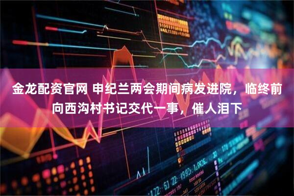 金龙配资官网 申纪兰两会期间病发进院，临终前向西沟村书记交代一事，催人泪下