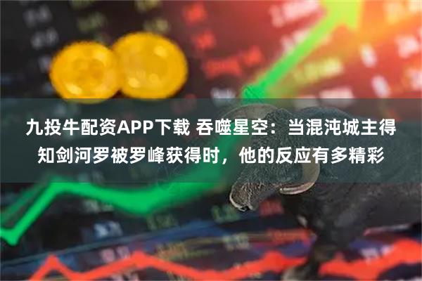 九投牛配资APP下载 吞噬星空：当混沌城主得知剑河罗被罗峰获得时，他的反应有多精彩