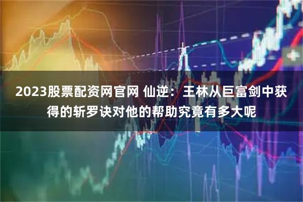 2023股票配资网官网 仙逆：王林从巨富剑中获得的斩罗诀对他的帮助究竟有多大呢
