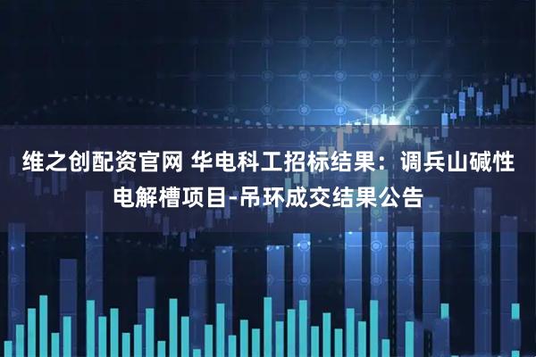 维之创配资官网 华电科工招标结果：调兵山碱性电解槽项目-吊环成交结果公告