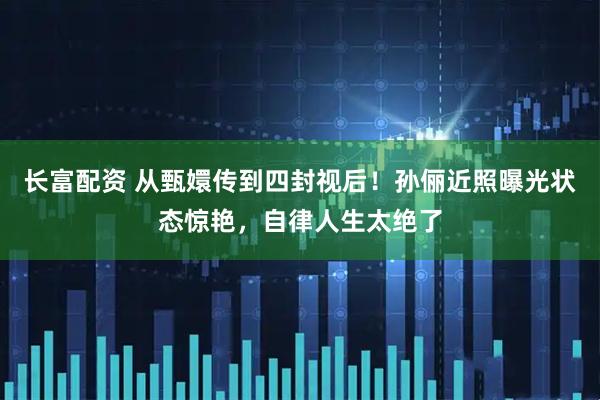 长富配资 从甄嬛传到四封视后！孙俪近照曝光状态惊艳，自律人生太绝了