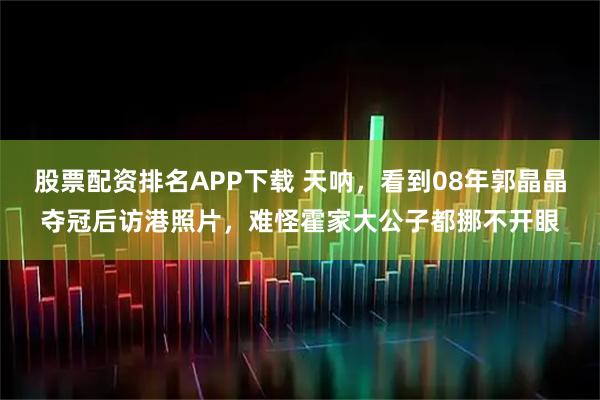 股票配资排名APP下载 天呐，看到08年郭晶晶夺冠后访港照片，难怪霍家大公子都挪不开眼