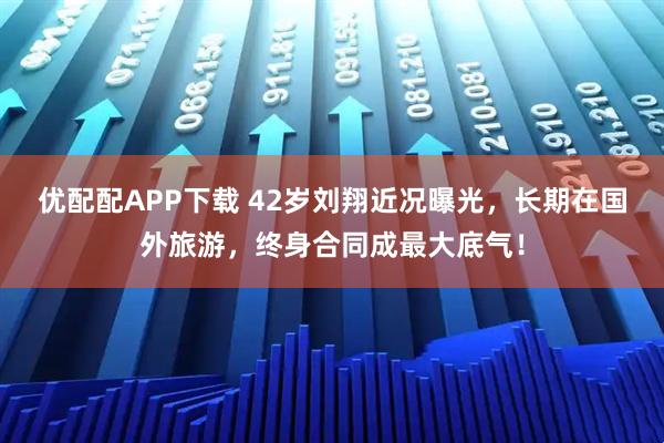 优配配APP下载 42岁刘翔近况曝光，长期在国外旅游，终身合同成最大底气！
