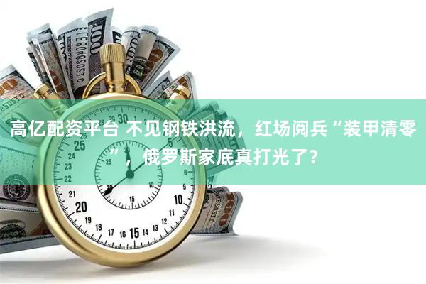 高亿配资平台 不见钢铁洪流,红场阅兵“装甲清零”,俄罗斯家底真打光了?