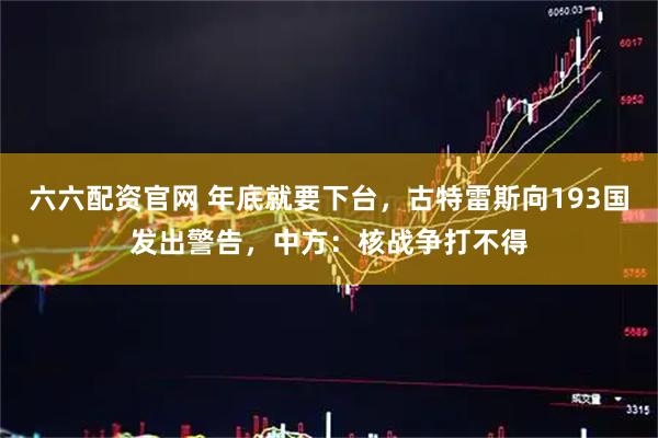 六六配资官网 年底就要下台,古特雷斯向193国发出警告,中方:核战争打不得