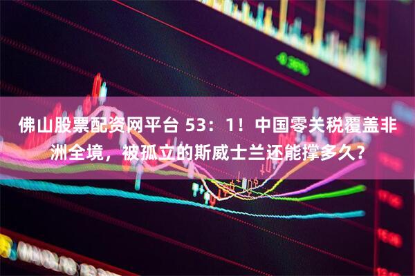 佛山股票配资网平台 53：1！中国零关税覆盖非洲全境，被孤立的斯威士兰还能撑多久？
