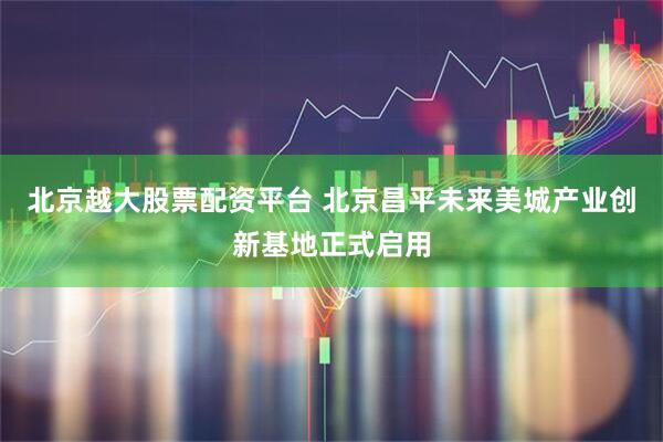 北京越大股票配资平台 北京昌平未来美城产业创新基地正式启用