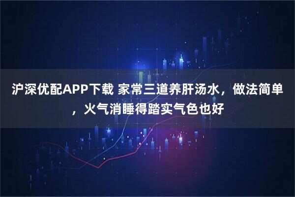 沪深优配APP下载 家常三道养肝汤水，做法简单，火气消睡得踏实气色也好