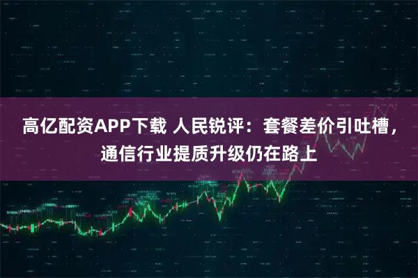 高亿配资APP下载 人民锐评：套餐差价引吐槽，通信行业提质升级仍在路上