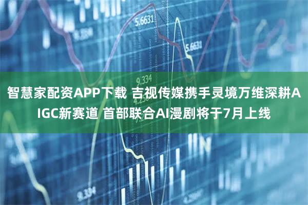 智慧家配资APP下载 吉视传媒携手灵境万维深耕AIGC新赛道 首部联合AI漫剧将于7月上线