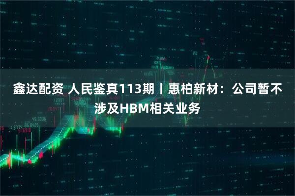 鑫达配资 人民鉴真113期丨惠柏新材：公司暂不涉及HBM相关业务