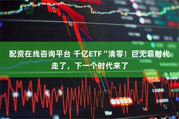 配资在线咨询平台 千亿ETF“清零！巨无霸时代走了，下一个时代来了